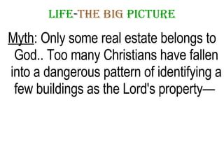 LIFE - THE   BIG   PICTURE Myth : Only some real estate belongs to God.. Too many Christians have fallen into a dangerous pattern of identifying a few buildings as the Lord's property—  