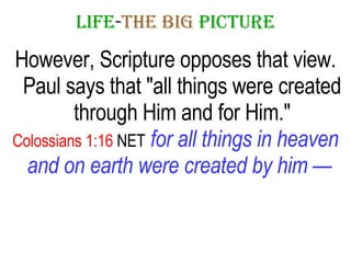 LIFE - THE   BIG   PICTURE However, Scripture opposes that view. Paul says that "all things were created through Him and for Him." Colossians 1:16  NET   for all things in heaven and on earth were created by him —   