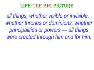 LIFE - THE   BIG   PICTURE all things, whether visible or invisible, whether thrones or dominions, whether principalities or powers — all things were created through him and for him. 