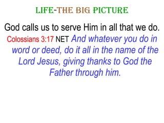 LIFE - THE   BIG   PICTURE God calls us to serve Him in all that we do. Colossians 3:17  NET   And whatever you do in word or deed, do it all in the name of the Lord Jesus, giving thanks to God the Father through him. 