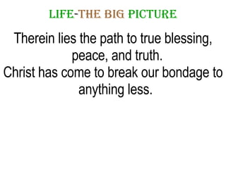 LIFE - THE   BIG   PICTURE Therein lies the path to true blessing, peace, and truth. Christ has come to break our bondage to anything less.  
