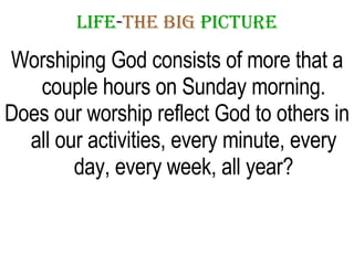 LIFE - THE   BIG   PICTURE Worshiping God consists of more that a couple hours on Sunday morning. Does our worship reflect God to others in all our activities, every minute, every day, every week, all year? 