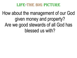 LIFE - THE   BIG   PICTURE How about the management of our God given money and property? Are we good stewards of all God has blessed us with? 