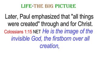 LIFE - THE   BIG   PICTURE Later, Paul emphasized that "all things were created" through and for Christ. Colossians 1:15  NET   He is the image of the invisible God, the firstborn over all creation,   