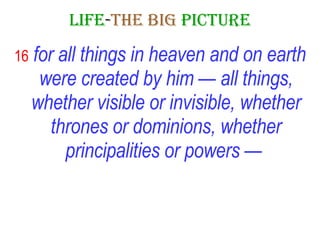 LIFE - THE   BIG   PICTURE 16   for all things in heaven and on earth were created by him — all things, whether visible or invisible, whether thrones or dominions, whether principalities or powers —   