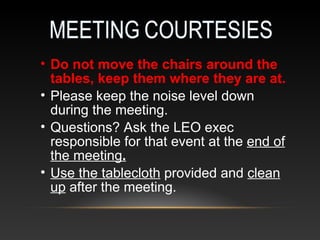 • Do not move the chairs around the
tables, keep them where they are at.
• Please keep the noise level down
during the meeting.
• Questions? Ask the LEO exec
responsible for that event at the end of
the meeting.
• Use the tablecloth provided and clean
up after the meeting.
 