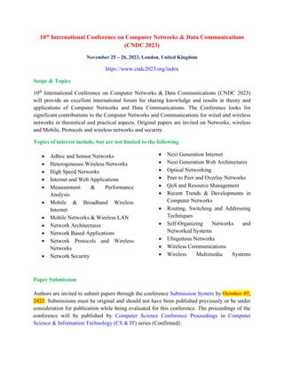 10th
International Conference on Computer Networks & Data Communications
(CNDC 2023)
November 25 ~ 26, 2023, London, United Kingdom
https://www.cndc2023.org/index
Scope & Topics
10th
International Conference on Computer Networks & Data Communications (CNDC 2023)
will provide an excellent international forum for sharing knowledge and results in theory and
applications of Computer Networks and Data Communications. The Conference looks for
significant contributions to the Computer Networks and Communications for wired and wireless
networks in theoretical and practical aspects. Original papers are invited on Networks, wireless
and Mobile, Protocols and wireless networks and security.
Topics of interest include, but are not limited to the following
• Adhoc and Sensor Networks
• Heterogeneous Wireless Networks
• High Speed Networks
• Internet and Web Applications
• Measurement & Performance
Analysis
• Mobile & Broadband Wireless
Internet
• Mobile Networks & Wireless LAN
• Network Architectures
• Network Based Applications
• Network Protocols and Wireless
Networks
• Network Security
• Next Generation Internet
• Next Generation Web Architectures
• Optical Networking
• Peer to Peer and Overlay Networks
• QoS and Resource Management
• Recent Trends & Developments in
Computer Networks
• Routing, Switching and Addressing
Techniques
• Self-Organizing Networks and
Networked Systems
• Ubiquitous Networks
• Wireless Communications
• Wireless Multimedia Systems
Paper Submission
Authors are invited to submit papers through the conference Submission System by October 07,
2023. Submissions must be original and should not have been published previously or be under
consideration for publication while being evaluated for this conference. The proceedings of the
conference will be published by Computer Science Conference Proceedings in Computer
Science & Information Technology (CS & IT) series (Confirmed).
 