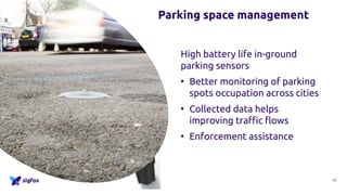 High battery life in-ground
parking sensors
• Better monitoring of parking
spots occupation across cities
• Collected data helps
improving traffic flows
• Enforcement assistance
12
Parking space management
 