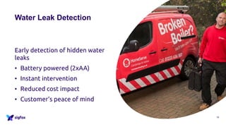 Water Leak Detection
Early detection of hidden water
leaks
• Battery powered (2xAA)
• Instant intervention
• Reduced cost impact
• Customer’s peace of mind
19
 
