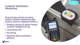 Customer Satisfaction
Monitoring
Plug and play solution to collect
instant customer satisfaction data
(instore, airports, highway facilities..)
• Simplest solution to gather honest
customer feedback on site
• Long battery life
• No pairing
• Real time data visualisation
platform
24
LIVE
 