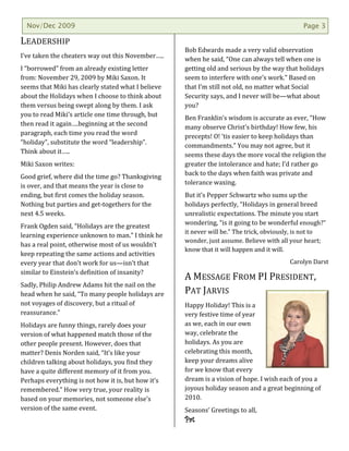 Nov/Dec 2009                                                                                Page 3

LEADERSHIP
                                                    Bob Edwards made a very valid observation
I’ve taken the cheaters way out this November…..    when he said, “One can always tell when one is
I “borrowed” from an already existing letter        getting old and serious by the way that holidays
from: November 29, 2009 by Miki Saxon. It           seem to interfere with one’s work.” Based on
seems that Miki has clearly stated what I believe   that I’m still not old, no matter what Social
about the Holidays when I choose to think about     Security says, and I never will be—what about
them versus being swept along by them. I ask        you?
you to read Miki’s article one time through, but    Ben Franklin’s wisdom is accurate as ever, “How
then read it again….beginning at the second         many observe Christ’s birthday! How few, his
paragraph, each time you read the word              precepts! O! ‘tis easier to keep holidays than
“holiday”, substitute the word “leadership”.        commandments.” You may not agree, but it
Think about it…..                                   seems these days the more vocal the religion the
Miki Saxon writes:                                  greater the intolerance and hate; I’d rather go
                                                    back to the days when faith was private and
Good grief, where did the time go? Thanksgiving
                                                    tolerance waxing.
is over, and that means the year is close to
ending, but first comes the holiday season.         But it’s Pepper Schwartz who sums up the
Nothing but parties and get-togethers for the       holidays perfectly, “Holidays in general breed
next 4.5 weeks.                                     unrealistic expectations. The minute you start
                                                    wondering, “is it going to be wonderful enough?”
Frank Ogden said, “Holidays are the greatest
                                                    it never will be.” The trick, obviously, is not to
learning experience unknown to man.” I think he
                                                    wonder, just assume. Believe with all your heart;
has a real point, otherwise most of us wouldn’t
                                                    know that it will happen and it will.
keep repeating the same actions and activities
every year that don’t work for us—isn’t that                                             Carolyn Darst
similar to Einstein’s definition of insanity?
                                                    A MESSAGE FROM PI PRESIDENT,
Sadly, Philip Andrew Adams hit the nail on the
head when he said, “To many people holidays are     PAT JARVIS
not voyages of discovery, but a ritual of           Happy Holiday! This is a
reassurance.”                                       very festive time of year
Holidays are funny things, rarely does your         as we, each in our own
version of what happened match those of the         way, celebrate the
other people present. However, does that            holidays. As you are
matter? Denis Norden said, “It’s like your          celebrating this month,
children talking about holidays, you find they      keep your dreams alive
have a quite different memory of it from you.       for we know that every
Perhaps everything is not how it is, but how it’s   dream is a vision of hope. I wish each of you a
remembered.” How very true, your reality is         joyous holiday season and a great beginning of
based on your memories, not someone else’s          2010.
version of the same event.                          Seasons’ Greetings to all,
                                                    Pat
 