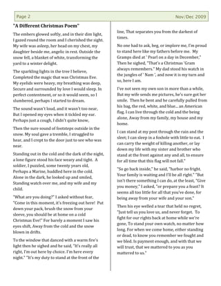 Page 2                                                                                 Nov/Dec 2009

"A Different Christmas Poem"
                                                      line, That separates you from the darkest of
The embers glowed softly, and in their dim light,
                                                      times.
I gazed round the room and I cherished the sight.
My wife was asleep, her head on my chest, my          No one had to ask, beg, or implore me, I'm proud
daughter beside me, angelic in rest. Outside the      to stand here like my fathers before me. My
snow fell, a blanket of white, transforming the       Gramps died at ' Pearl on a day in December,"
yard to a winter delight.                             Then he sighed, "That's a Christmas 'Gram
                                                      always remembers." My dad stood his watch in
The sparkling lights in the tree I believe,
                                                      the jungles of ' Nam ', and now it is my turn and
Completed the magic that was Christmas Eve.
                                                      so, here I am.
My eyelids were heavy, my breathing was deep,
Secure and surrounded by love I would sleep. In       I've not seen my own son in more than a while,
perfect contentment, or so it would seem, so I        But my wife sends me pictures, he's sure got her
slumbered, perhaps I started to dream.                smile. Then he bent and he carefully pulled from
                                                      his bag, the red, white, and blue... an American
The sound wasn't loud, and it wasn't too near,
                                                      flag. I can live through the cold and the being
But I opened my eyes when it tickled my ear.
                                                      alone, Away from my family, my house and my
Perhaps just a cough, I didn't quite know,
                                                      home.
Then the sure sound of footsteps outside in the
                                                      I can stand at my post through the rain and the
snow. My soul gave a tremble, I struggled to
                                                      sleet; I can sleep in a foxhole with little to eat. I
hear, and I crept to the door just to see who was
                                                      can carry the weight of killing another, or lay
near.
                                                      down my life with my sister and brother who
Standing out in the cold and the dark of the night,   stand at the front against any and all, to ensure
a lone figure stood his face weary and tight. A       for all time that this flag will not fall."
soldier, I puzzled, some twenty years old,
                                                      "So go back inside," he said, "harbor no fright.
Perhaps a Marine, huddled here in the cold.
                                                      Your family is waiting and I'll be all right." "But
Alone in the dark, he looked up and smiled,
                                                      isn't there something I can do, at the least, "Give
Standing watch over me, and my wife and my
                                                      you money," I asked, "or prepare you a feast? It
child.
                                                      seems all too little for all that you've done, for
"What are you doing?" I asked without fear,           being away from your wife and your son."
"Come in this moment, it's freezing out here! Put
                                                      Then his eye welled a tear that held no regret,
down your pack, brush the snow from your
                                                      "Just tell us you love us, and never forget. To
sleeve, you should be at home on a cold
                                                      fight for our rights back at home while we're
Christmas Eve!" For barely a moment I saw his
                                                      gone, To stand your own watch, no matter how
eyes shift, Away from the cold and the snow
                                                      long. For when we come home, either standing
blown in drifts.
                                                      or dead, to know you remember we fought and
To the window that danced with a warm fire's          we bled. Is payment enough, and with that we
light then he sighed and he said, "It’s really all    will trust, that we mattered to you as you
right, I’m out here by choice. I'm here every         mattered to us."
night." "It's my duty to stand at the front of the
 