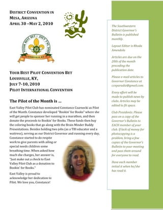 DISTRICT CONVENTION IN
MESA, ARIZONA
APRIL 30 –MAY 2, 2010                                                The Southwestern
                                                                     District Governor’s
                                                                     Bulletin is published
                                                                     monthly.

                                                                     Layout Editor is Rhoda
                                                                     Amendola

                                                                     Articles are due on the
                                                                     20th of the month
                                                                     preceding the
                                                                     publication date.
YOUR BEST PILOT CONVENTION BET
                                                                     Please e-mail articles to
LOUISVILLE, KY,
                                                                     Governor Constance at
JULY 7-10, 2010                                                      ccnparadiz@gmail.com.
PILOT INTERNATIONAL CONVENTION
                                                                     Every effort will be
                                                                     made to publish news by
The Pilot of the Month is …                                          clubs. Articles may be
                                                                     edited to fit space.
East Valley Pilot Club has nominated Constance Czarnecki as Pilot
of the Month. Constance developed “Bookin’ for Books” where she      Club Presidents: Please
will get people to sponsor her running in a marathon, and then       pass on a copy of the
donate the proceeds to Bookin’ for Books. These funds then buy       Governor’s Bulletin to
the coloring books that go along with the Brain Minder Buddy         EACH member of your
Presentations. Besides holding two jobs (as a TBI educator and a     club. If lack of money for
waitress), serving as our District Governor and running every day,   photocopying is a
Constance started to do respite                                      problem, bring a few
work to give parents with ailing or                                  copies of the Governor’s
special needs children some                                          Bulletin to your meeting
breathing time. When asked how                                       and pass them around
much she charges, her answer is,                                     for everyone to read.
“Just make out a check to East
Valley Pilot Club as a donation to                                   Have each member
Bookin’ for Books.”                                                  initial it when he/she
                                                                     has read it.
East Valley is proud to
acknowledge her dedication to
Pilot. We love you, Constance!
 