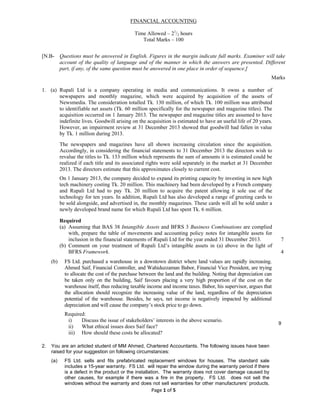 Page 1 of 5 
 
FINANCIAL ACCOUNTING
Time Allowed – 21
/2 hours
Total Marks – 100
[N.B- Questions must be answered in English. Figures in the margin indicate full marks. Examiner will take
account of the quality of language and of the manner in which the answers are presented. Different
part, if any, of the same question must be answered in one place in order of sequence.]
Marks
1. (a) Rupali Ltd is a company operating in media and communications. It owns a number of
newspapers and monthly magazine, which were acquired by acquisition of the assets of
Newsmedia. The consideration totalled Tk. 130 million, of which Tk. 100 million was attributed
to identifiable net assets (Tk. 60 million specifically for the newspaper and magazine titles). The
acquisition occurred on 1 January 2013. The newspaper and magazine titles are assumed to have
indefinite lives. Goodwill arising on the acquisition is estimated to have an useful life of 20 years.
However, an impairment review at 31 December 2013 showed that goodwill had fallen in value
by Tk. 1 million during 2013.
The newspapers and magazines have all shown increasing circulation since the acquisition.
Accordingly, in considering the financial statements to 31 December 2013 the directors wish to
revalue the titles to Tk. 133 million which represents the sum of amounts it is estimated could be
realized if each title and its associated rights were sold separately in the market at 31 December
2013. The directors estimate that this approximates closely to current cost.
On 1 January 2013, the company decided to expand its printing capacity by investing in new high
tech machinery costing Tk. 20 million. This machinery had been developed by a French company
and Rupali Ltd had to pay Tk. 20 million to acquire the patent allowing it sole use of the
technology for ten years. In addition, Rupali Ltd has also developed a range of greeting cards to
be sold alongside, and advertised in, the monthly magazines. These cards will all be sold under a
newly developed brand name for which Rupali Ltd has spent Tk. 6 million.
Required
(a) Assuming that BAS 38 Intangible Assets and BFRS 3 Business Combinations are complied
with, prepare the table of movements and accounting policy notes for intangible assets for
inclusion in the financial statements of Rupali Ltd for the year ended 31 December 2013. 7
(b) Comment on your treatment of Rupali Ltd’s intangible assets in (a) above in the light of
BFRS Framework. 4
(b) FS Ltd. purchased a warehouse in a downtown district where land values are rapidly increasing.
Ahmed Saif, Financial Controller, and Wahiduzzaman Babor, Financial Vice President, are trying
to allocate the cost of the purchase between the land and the building. Noting that depreciation can
be taken only on the building, Saif favours placing a very high proportion of the cost on the
warehouse itself, thus reducing taxable income and income taxes. Babor, his supervisor, argues that
the allocation should recognize the increasing value of the land, regardless of the depreciation
potential of the warehouse. Besides, he says, net income is negatively impacted by additional
depreciation and will cause the company’s stock price to go down.
Required:
i) Discuss the issue of stakeholders’ interests in the above scenario.
ii) What ethical issues does Saif face?
iii) How should these costs be allocated?
9
2. You are an articled student of MM Ahmed, Chartered Accountants. The following issues have been
raised for your suggestion on following circumstances:
(a) FS Ltd. sells and fits prefabricated replacement windows for houses. The standard sale
includes a 15-year warranty. FS Ltd. will repair the window during the warranty period if there
is a defect in the product or the installation. The warranty does not cover damage caused by
other causes, for example if there was a fire in the property. FS Ltd. does not sell the
windows without the warranty and does not sell warranties for other manufacturers’ products.
 