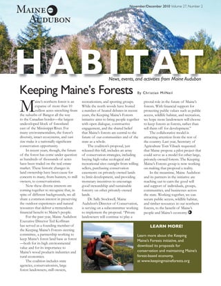 November/December 2010 Volume 27, Number 2




H A B I TAT                                                   News, events, and activities from Maine Audubon

Keeping Maine’s Forests                                                           By Christian MilNeil



M           aine’s northern forest is an
            expanse of more than 10
            million acres stretching from
the suburbs of Bangor all the way
to the Canadian border—the largest
                                            recreationists, and sporting groups.
                                            While the north woods have hosted
                                            a number of heated debates in recent
                                            years, the Keeping Maine’s Forests
                                            initiative aims to bring people together
                                                                                       pivotal role in the future of Maine’s
                                                                                       forests. With ﬁnancial support for
                                                                                       protecting public values such as public
                                                                                       access, wildlife habitat, and recreation,
                                                                                       we hope more landowners will choose
undeveloped block of forestland             with open dialogue, constructive           to keep forests as forests, rather than
east of the Mississippi River. For          engagement, and the shared belief          sell them off for development.”
many environmentalists, the forest’s        that Maine’s forests are central to the         The collaborative model is
diversity, intact ecosystems, and vast      future of our communities and of the       attracting attention from the rest of
size make it a nationally-signiﬁcant        state as a whole.                          the country. Last year, Secretary of
conservation opportunity.                        The coalition’s proposal, just        Agriculture Tom Vilsack requested
    In recent years, though, the future     released this fall, includes an array      that Maine propose a pilot project that
of the forest has come under question       of conservation strategies, including      could serve as a model for other large,
as hundreds of thousands of acres           buying high-value ecological and           privately-owned forests. The Keeping
have been traded on the real estate         recreational sites outright from willing   Maine’s Forests group is now working
market. These historic changes in           sellers, purchasing conservation           on making that proposal a reality.
land ownership have been cause for          easements on privately-owned lands              In the meantime, Maine Audubon
concern to many, from hunters, to mill      to limit development, and providing        and its partners in the initiative are
owners, to conservationists.                monetary incentives to encourage           reaching out to earn the good will
    Now these diverse interests are         good stewardship and sustainable           and support of individuals, groups,
coming together to recognize that, in       forestry on other privately-owned          communities, and businesses across
spite of different backgrounds, we all      lands.                                     the state. Working together, we can
share a common interest in preserving            Dr. Sally Stockwell, Maine            secure public access, wildlife habitat,
the outdoor experiences and natural         Audubon’s Director of Conservation,        and timber resources in our northern
resources that deliver a tremendous         is serving on a subcommittee working       forests, to the beneﬁt of Maine’s
ﬁnancial beneﬁt to Maine’s people.          to implement the proposal. “Private        people and Maine’s economy.
    For the past year, Maine Audubon        landowners will continue to play a
Executive Director Ted Koffman
has served as a founding member of                                                         LEARN MORE!
the Keeping Maine’s Forests steering
committee, a partnership working to                                               Learn more about the Keeping
keep Maine’s forest land base as forest                                           Maine’s Forests initiative, and
—both for its high environmental
value and for its importance to                                                   download its proposals for
Maine’s wood products industries and                                              conservation and maintaining Maine’s
rural economies.                                                                  forest-based economy,
    The coalition includes state                                                  at www.keepingmaineforests.org
agencies, conservationists, large
forest landowners, mill owners,
 