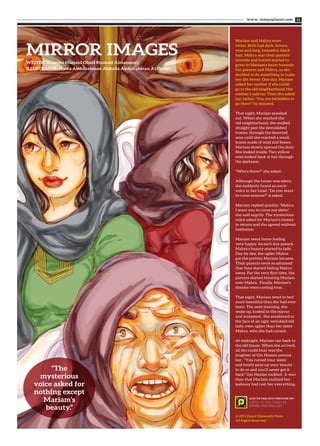 www. tempoplanet.com 11
MIRROR IMAGES
WRITER: Shamma Humaid Obaid Humaid Almansoori
ILLUSTRATOR: Noora Abdulrahman Abdulla Abdulrahman Al Shaikh
Mariam and Mahra were
twins. Both had dark, brown
eyes and long, beautiful, black
hair. Mahra was their parents’
favorite and hatred started to
grow in Mariam's heart towards
her parents and Mahra, so she
decided to do something to make
her life better. One day, Mariam
asked her mother if she could
go to the old neighborhood. Her
mother’s said no. Then she asked
her father. "You are forbidden to
go there!” he shouted.
That night, Mariam sneaked
out. When she reached the
old neighborhood, she walked
straight past the demolished
homes, through the deserted
area until she reached a small
house made of mud and bones.
Mariam slowly opened the door.
She looked inside. Two yellow
eyes looked back at her through
the darkness.
“Who’s there?” she asked.
Although the house was silent,
she suddenly heard an eerie
voice in her head. “Do you want
to curse anyone?” it asked.
Mariam replied quickly, "Mahra.
I want you to curse my sister,"
she said angrily. The mysterious
voice asked for Mariam’s beauty
in return and she agreed without
hesitation.
Mariam went home feeling
very happy. As each day passed,
Mahra’s beauty started to fade.
Day by day, the uglier Mahra
got the prettier Mariam became.
Their parents were so ashamed
that they started hiding Mahra
away. For the very first time, the
parents started favoring Mariam
over Mahra. Finally, Mariam's
dreams were coming true.
That night, Mariam went to bed
more beautiful than she had ever
been. The next morning, she
woke up, looked in the mirror
and screamed. She awakened to
the face of an ugly, wrinkled old
lady, even uglier than her sister
Mahra, who she had cursed.
At midnight, Mariam ran back to
the old house. When she arrived,
all she could hear was the
laughter of Um Healan around
her. “You cursed your sister
and freely gave up your beauty
to do so and you’ll never get it
back,” Um Healan cackled. It was
then that Mariam realized her
jealousy had cost her everything.
“The
mysterious
voice asked for
nothing except
Mariam’s
beauty.”
© 2013 Zayed University Press.
All Rights Reserved.
SCAN THE PAGE WITH POINTATME APP
LISTEN TO THE STORY IN
ARABIC AND ENGLISH
 