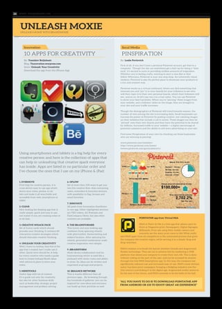 www. tempoplanet.com26
UNLEASH MOXIE
1. EVERNOTE
First help for creative person, it is
cross-device easy-to-use app which
stores your notes, photos, to-do
lists and make it all searchable and
accessible from web, smartphone or
tablet.
2. CLEAR
Nice-looking list-keeping app that is
really simple, quick and easy to use,
not matter if you are creating notes or
to-do lists.
3. CREATIVE WHACK PACK
Set of funny cards which should
provoke your thinking. It contains 84
interactive creative strategies which
should stimulate creative thinking.
4. UNLEASH YOUR CREATIVITY
Well, I have to confess, that this is the
app that I created, but I really use it
often. Quick intro should be: A help
for every creative who needs a guide
how to create/reshape/finish ideas
with advices & place to store your
notes.
5. MINDTOOLS
Useful App with lot of content.
It’s a guide not only for creativity,
but also for other business skills
such as leadership, strategy, project
management and problem solving.
6. OFLOW
Set of more then 100 ways to get you
into the creative flow. Also containing
notes, reminders & favorites sections
with possibility to flag, browse and
email favorites.
7. INNOVATE
All posts from Innovation Excellence
in one app. Other highlighted sections
are TED videos, AC Podcasts and
FastCompany News, but also other
contents are available.
8. THE BRAINSTORMER
This funny and nice-looking app
combines three spinning wheels
with plot/conflict, theme/setting and
subject/location. After spinning the
wheels, generated combination make
creative inspiration very simply.
9. iBRAINSTORM
Multi-device collaboration tool for
brainstorming which is used like a
pinboard with sticky notes and ability
to draw. So, ideas can be written and
organized as groups and projects.
10. BEHANCE NETWORK
This is maybe different then all
previous apps… By browsing through
the hundreds of galleries, you can be
inspired for new ideas and everyone
can build up their portfolio as well.
First of all, if you don’t have a personal Pinterest account, get thee to a
computer. Though the site can sometimes get a bad rap for being a “time
suck,” it’s second to none in providing endless amounts of inspiration.
Whether you’re feeling crafty, wanting to start a new diet or find
fellow Whovians, Pinterest is your one-stop shop. An inherently visual
medium, Pinterest is also the perfect place to showcase your products in
a fun and creative way.
Pinterest works as a virtual corkboard, where you find something that
interests you and “pin” it to your boards for your followers to see who
will then repin it to their own personal boards, which their followers will
see…and so on. So let’s say you run a hair salon. You can use Pinterest
to show your best hairstyles. When you’re “pinning” these images from
your website, and a follower clicks on the image, they are brought to
your site and your traffic increases.
Though the demographics of Pinterest still trend towards women, the
number of men joining the site is increasing daily. Small businesses can
harness the power of Pinterest by posting creative, eye-catching images
on their websites that include a call to action. These images can then be
“pinned” onto their own boards and then have the potential to be shared
by millions. Increased traffic to your website = a higher percentage of
potential customers and the ability to sell more advertising on your site.
Find some Pinspiration of your own by checking out these businesses
who are winning at pinning!
www.pinterest.com/westelm/
http://www.pinterest.com/lowes/
hwww.pinterest.com/generalelectric/
POINTATME app from Virtual Mob
PAM or Point At Me is a free app that allows users to
Point at Magazine print, Newspapers, Digital Signages,
Billboards, Print ads using their mobile camera and
instantly see the static print come to life! What really
sets PAM apart from its competitors is the automated process that gives
the company the creative reigns, while serving it in a simple ‘drag and
drop’ interface.
PAM’s mission is to break the barrier between brands and Augmented
Reality technology. They set out to achieve this by combining a CMS
platform that allows any company to create their own AR. This is done
without coding on the part of the user, and can be accessed by anyone
through the free PAM Smartphone app. In this way, the company has
significantly reduced cost and increased ease-of-use. PAM’s most obvious
suitor has been print campaigns; bringing a fledgling industry into the
21st century and linking it to the digital age. Augmented reality seems to
be the way of the future, and PAM contends to be the belle of the ball.
UNLEASH MOXIE WITH BRANDMOXIE
10 APPS FOR CREATIVITY PINSPIRATION
Using smartphones and tablets is a big help for every
creative person and here is the collection of apps that
can help in unleashing that creative spark everyone
has inside. Apps are listed in no particular order and
I’ve choose the ones that I use on my iPhone & iPad:
By: Tomislav Buljubasic
Blog: 7innovation.worpress.com
Store: Unleash Your Creativity
Download the app from the iPhone App
By: Leslie Pavlovich
Innovation Socal Media
1 2 3 4
5 6 7 8
9 10
“ALL YOU HAVE TO DO IS TO DOWNLOAD POINTATME APP
FROM ANDROID OR iOS TO ENJOY GREAT AR EXPERIENCE”
 