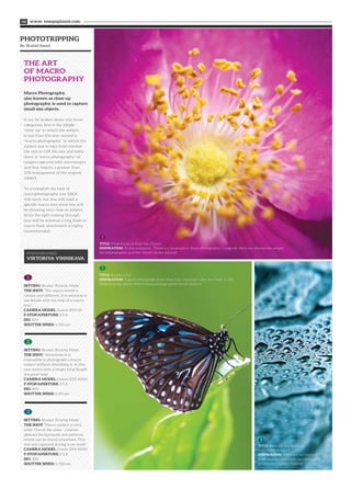 PHOTOTRIPPING
By Shahid Saeed
THE ART
OF MACRO
PHOTOGRAPHY
www. tempoplanet.com08
Macro Photography,
also known as close-up
photography, is used to capture
small size objects.
It can be broken down into three
categories, first is the simple
“close-up” in which the subject
is less than life-size, second is
“macro photography” in which the
subject size is vary from normal
life-size to 10X life size and lastly
there is “micro photography” of
images captured with microscopes
and that require a greater than
10X enlargement of the original
subject.
To accomplish the task of
macrophotography any DSLR
will work, but you will need a
specific macro lens since you will
be shooting very close to subject.
Since the light coming through
lens will be minimal a ring flash or
macro flash attachment is highly
recommended.
1
2
3
TITLE: Vivid Petals of Rose Hip Flower
INSPIRATION: To the complaint, ‘There are no people in these photographs,’ I respond, there are always two people:
the photographer and the viewer (Ansel Adams)
TITLE: Ready to fly?
INSPIRATION: A great photograph is one that fully expresses what one feels, in the
deepest sense, about what is being photographed (Ansel Adams)
TITLE: Abstract Background
with water droplets
INSPIRATION: There are no rules for
good photographs; there are only good
photographs (Ansel Adams)
PHOTOGRAPHER:
VIKTORIYA VINNIKAVA
SETTING: Shutter Priority Mode
THE SHOT: “The macro world is
unique and different. It is amazing to
see details with the help of a macro
lens”
CAMERA MODEL: Canon EOS 5D
F-STOP/APERTURE: f/5.6
ISO: 100
SHUTTER SPEED: 1/125 sec
1
SETTING: Shutter Priority Mode
THE SHOT: “Sometimes it is
impossible to photograph a macro
subject without disturbing it. In this
case lenses with a longer focal length
are great help”
CAMERA MODEL: Canon EOS 400D
F-STOP/APERTURE: f/5.6
ISO: 400
SHUTTER SPEED: 1/40 sec
2
SETTING: Shutter Priority Mode
THE SHOT: “Macro subject is very
wide. One of the sides - creative
abstract backgrounds and patterns
which can be found anywhere. This
one was captured during a car wash”
CAMERA MODEL: Canon EOS 400D
F-STOP/APERTURE: f/2.8
ISO: 200
SHUTTER SPEED: 1/320 sec
3
 