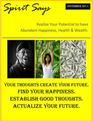 Spirit Says                    NOVEMBER 2011




             Realize Your Potential to have
      Abundant Happiness, Health & Wealth.




Your Thoughts Create Your Future.
    Find Your Happiness.
  Establish Good Thoughts.
   Actualize Your Future.
 