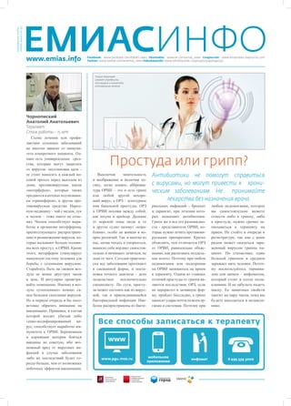 ЕМИАСИНФО
Ноябрь, выпуск №3 (4)
Еженедельная газета




                        www.emias.info                     Facebook: www.facebook.com/EMIAS.news Vkontakte: www.vk.com/emias_news Livejournal: www.emiasnews.livejournal.com
                                                           Twitter: www.twitter.com/#!/emias_news Odnoklassniki: www.odnoklassniki.ru/group/51504726540352




                                                                Только терапевт
                                                                сможет определить
                                                                тип вируса и назначить
                                                                оптимальное лечение




                        Чорнопиский
                        Анатолий Анатольевич
                        Терапевт
                        Стаж работы – 15 лет
                           Схема лечения или профи-
                        лактики сезонных заболеваний
                        во многом зависит от иммуни-
                        тета конкретного пациента. Од-
                        нако есть универсальные сред-
                        ства, которые могут защитить
                        от вирусов: оксолиновая мазь -
                                                                           Простуда или грипп?
                        ее стоит наносить в каждый но-           Выключив       мнительность        Антибиотики не помогут справиться
                        совой проход перед выходом из         и воображение и включив ло-
                        дома; противовирусные капли           гику, легко понять: аббревиа-         с вирусами, но могут привести к хрони-
                        «интерферон», которые также           тура ОРВИ – это и есть грипп          ческим заболеваниям. Не      принимайте
                        продаются в аптеках под названи-      или любой другой нехоро-
                        ем «гриппферон», и другие про-        ший вирус, а ОРЗ – агентурное               лекарства без назначения врача
                        тивовирусные средства. Народ-         имя банальной простуды. ОРЗ           риальных инфекций - бронхит          любом недомогании, которое
                        ную медицину – чай с медом, лук       и ОРВИ похожи между собой,            и ларингит, при лечении кото-        вы самостоятельно можете
                        и чеснок – тоже никто не отме-        как шхуна и крейсер. Далекие          рых назначают антибиотики.           отнести либо к гриппу, либо
                        нял. Чеснок способствует выра-        от морской темы люди и то             Грипп же и все его разновидно-       к простуде, нужно срочно за-
                        ботке в организме интерферона,        и другое судно назовут «кора-         сти - представители ОРВИ, ко-        писываться к терапевту на
                        препятствующего распростране-         блями», особо не вникая в во-         торые нужно лечить противови-        прием. Не стойте в очереди в
                        нию и размножению вирусов, ко-        прос различий. Так и многие из        русными препаратами. Кратко          регистратуре, так как с вами
                        торые вызывают больше полови-         нас, начав чихать и сморкаться,       объяснять, чем отличается ОРЗ        рядом может оказаться зара-
                        ны всех простуд и ОРВИ. Кроме         выносят себе вердикт самостоя-        от ОРВИ, равносильно объяс-          женный вирусом гриппа па-
                        этого, интерферон стимулирует         тельно и начинают лечиться, не        нению, как распознать поддель-       циент. По статистике, один
                        иммунную систему человека для         зная от чего. Сегодня практиче-       ное золото. Поэтому при любом        больной гриппом в среднем
                        борьбы с сезонными вирусами.          ски все заболевания протекают         недомогании или подозрении           заражает пять человек. Поэто-
                        Старайтесь быть на свежем воз-        в смешанной форме, и поста-           на ОРВИ запишитесь на прием          му воспользуйтесь термина-
                        духе не менее двух-трех часов         новка точного диагноза – дело         к терапевту. Одним из главных        лом для записи – инфоматом,
                        в день. И регулярно проветри-         подвластное      исключительно        отличий простуды от гриппа яв-       который стоит в холле поли-
                        вайте помещение. Именно в воз-        специалисту. По сути, просту-         ляются последствия: ОРЗ, если        клиники. И не забудьте надеть
                        духе «утепленных» комнат са-          да может состоять как из вирус-       не перерастет в затяжную фор-        маску. Ее защитных свойств
                        мое большое скопление вирусов.        ной, так и присоединившейся           му, пройдет бесследно, а грипп       хватит на пару часов, пока вы
                        Но в первую очередь я бы посо-        бактериальной инфекции. Наи-          наносит удары почти по всем ор-      будете находиться в поликли-
                        ветовал обратить внимание на          более распространены из бакте-        ганам и системам. Поэтому при        нике.
                        вакцинацию. Прививка, в состав
                        которой входит убитый либо
                        генно-модифицированный ви-
                        рус, способствует выработке им-
                        мунитета к ОРВИ. Беременным
                        и кормящим матерям бояться
                        вакцины не советую, ибо воз-
                        можный вред от вирусных ин-
                        фекций в случае заболевания
                        либо их последствий будет го-
                        раздо больше, чем от возможных
                        побочных эффектов вакцинации.
 