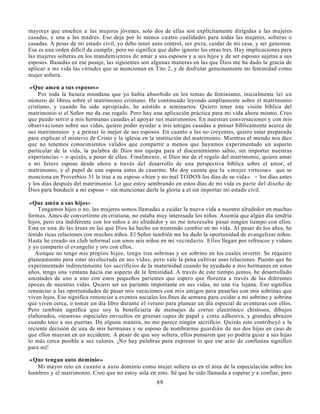 mayores que enseñen a las mujeres jóvenes, solo dos de ellas son explícitamente dirigidas a las mujeres
casadas, y una a las madres. Eso deja por lo menos cuatro cualidades para todas las mujeres, solteras o
casadas. A pesar de mi estado civil, yo debo tener auto control, ser pura, cuidar de mi casa, y ser generosa.
Esa es una orden difícil de cumplir, pero no significa que debo ignorar las otras tres. Hay implicaciones para
las mujeres solteras en los mandamientos de amar a sus esposos y a sus hijos y de ser esposas sujetas a sus
esposos. Basadas en ese pasaje, las siguientes son algunas maneras en las que Dios me ha dado la gracia de
aplicar a mi vida las virtudes que se mencionan en Tito 2, y de disfrutar genuinamente mi feminidad como
mujer soltera.

«Que amen a sus esposos»
     Por toda la basura mundana que yo había absorbido en los temas de feminismo, inicialmente leí un
número de libros sobre el matrimonio cristiano. He continuado leyendo ampliamente sobre el matrimonio
cristiano, y cuando ha sido apropiado, he asistido a seminarios. Quiero tener una visión bíblica del
matrimonio si el Señor me da ese regalo. Pero hay una aplicación práctica para mi vida ahora mismo. Creo
que puedo servir a mis hermanas casadas al apoyar sus matrimonios. En nuestras conversaciones y con mis
observaciones sobre sus vidas, quiero poder ayudar a mis amigas casadas a pensar bíblicamente acerca de
sus matrimonios y a pensar lo mejor de sus esposos. En cuanto a las no creyentes, quiero estar preparada
para explicar el misterio de Cristo y la iglesia en la institución del matrimonio. Mientras el mundo nos dice
que no tenemos conocimientos validos que compartir a menos que hayamos experimentado un aspecto
particular de la vida, la palabra de Dios nos equipa para el discernimiento sabio, sin importar nuestras
experiencias - o quizás, a pesar de ellas. Finalmente, si Dios me da el regalo del matrimonio, quiero amar
a mi futuro esposo desde ahora a través del desarrollo de una perspectiva bíblica sobre el amor, el
matrimonio, y el papel de una esposa antes de casarme. Me doy cuenta que la «mujer virtuosa» que se
menciona en Proverbios 31 le trae a su esposo «bien y no mal TODOS los días de su vida» - los días antes
y los días después del matrimonio. Lo que estoy sembrando en estos días de mi vida es parte del diseño de
Dios para bendecir a mi esposo - sin mencionar darle la gloria a el sin importar mi estado civil.

 «Que amén a sus hijos»
    Tengamos hijos o no, las mujeres somos llamadas a cuidar la nueva vida a nuestro alrededor en muchas
formas. Antes de convertirme en cristiana, no estaba muy interesada los niños. Asumía que algún día tendría
hijos, pero era indiferente con los niños a mi alrededor y no me interesaba pasar ningún tiempo con ellos.
Esta es una de las áreas en las que Dios ha hecho un tremendo cambio en mi vida. Al pasar de los años, he
tenido ricas relaciones con muchos niños. El Señor también me ha dado la oportunidad de evangelizar niños.
Hasta he creado un club informal con unos seis niños en mi vecindario. Ellos llegan por refrescos y videos
y yo comparto el evangelio y oro con ellos.
   Aunque no tengo mis propios hijos, tengo tres sobrinas y un sobrino en los cuales invertir. Se requiere
planeamiento para estar involucrada en sus vidas, pero vale la pena cultivar esas relaciones. Puesto que he
experimentado indirectamente los sacrificios de la maternidad cuando he ayudado a mis hermanas en estos
años, tengo una ventana hacia ese aspecto de la feminidad. A través de este tiempo juntos, he desarrollado
amistades de uno a uno con estos pequeños parientes que espero que florezca a través de las diferentes
épocas de nuestras vidas. Quiero ser un pariente importante en sus vidas, no una tía lejana. Eso significa
renunciar a las oportunidades de pasar mis vacaciones con mis amigos para pasarlas con mis sobrinas que
viven lejos. Eso significa renunciar a eventos sociales los fines de semana para cuidar a mi sobrino y sobrina
que viven cerca, o tomar un día libre durante el verano para planear un día especial de aventuras con ellos.
Pero también significa que soy la beneficiaria de mensajes de correo electrónico chistosos, dibujos
elaborados, «tesoros» especiales envueltos en gruesas capas de papel y cinta adhesiva, y grandes abrazos
cuando toco a sus puertas. De alguna manera, no me parece ningún sacrificio. Quizás esto contribuyó a la
reciente decisión de una de mis hermanas y su esposo de nombrarme guardián de sus dos hijas en caso de
que ellos mueran en un accidente. A pesar de que soy soltera, ellos pensaron que yo podría guiar a sus hijas
lo más cerca posible a sus valores. ¡No hay palabras para expresar lo que ese acto de confianza significó
para mí!

«Que tengan auto dominio»
   Mi mayor reto en cuanto a auto dominio como mujer soltera es en el área de la especulación sobre los
hombres y el matrimonio. Creo que no estoy sola en esto. Sé que he sido llamada a esperar y a confiar, pero
                                                     89
 