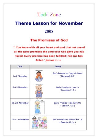 Todd Zone
   Theme Lesson for November
                            2008

                   The Promises of God

 “..You know with all your heart and soul that not one of
  all the good promises the Lord your God gave you has
   failed. Every promise has been fulfilled; not one has
                     failed.quot; Joshua 23:14

     Date                            Lesson


                                   God’s Promise to Keep His Word
 1 & 2 November                            ( Nehemiah 9:8 )




 8 & 9 November                       God’s Promise to Love Us
                                         ( Jeremiah 31:3 )




15 & 16 November                    God's Promise to Be With Us
                                           ( Isaiah 43:2a )




22 & 23 November                   God’s Promise to Provide For Us
                                          ( Genesis 45:11a )
 