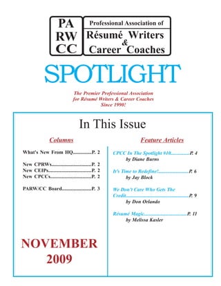 The Premier Professional Association
for Résumé Writers & Career Coaches
Since 1990!
SPOTLIGHT
NOVEMBER
2009
Columns
What's New From HQ...............P. 2
New CPRWs...............................P. 2
New CEIPs..................................P. 2
New CPCCs................................P. 2
PARW/CC Board.......................P. 3
In This Issue
Professional Association of
Career Coaches
&
RW
CC
Résumé Writers
PA
Feature Articles
CPCC In The Spotlight #10...............P. 4
by Diane Burns
It’s Time to Redefine!........................P. 6
by Jay Block
We Don’t Care Who Gets The
Credit..................................................P. 9
by Don Orlando
Résumé Magic..................................P. 11
by Melissa Kasler
 