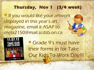 Thursday, Nov 1      (3/4 week)
 If you would like your artwork
displayed in this year’s art
magazine, email it ASAP to:
mela2150@mail.scdsb.on.ca

            Grade 9’s must have
           their forms in for Take
           Our Kids To Work Day!!!
 