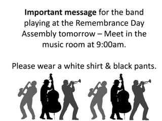 Important message for the band 
playing at the Remembrance Day 
Assembly tomorrow – Meet in the 
music room at 9:00am. 
Please wear a white shirt & black pants. 
 