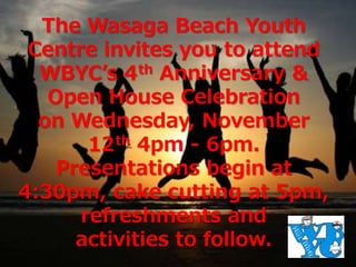 The Wasaga Beach Youth 
Centre invites you to attend 
WBYC’s 4th Anniversary & 
Open House Celebration 
on Wednesday, November 
12th 4pm - 6pm. 
Presentations begin at 
4:30pm, cake cutting at 5pm, 
refreshments and 
activities to follow. 
 