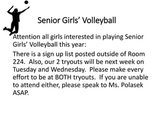 Senior Girls’ Volleyball
Attention all girls interested in playing Senior
Girls’ Volleyball this year:
There is a sign up list posted outside of Room
224. Also, our 2 tryouts will be next week on
Tuesday and Wednesday. Please make every
effort to be at BOTH tryouts. If you are unable
to attend either, please speak to Ms. Polasek
ASAP.
 
