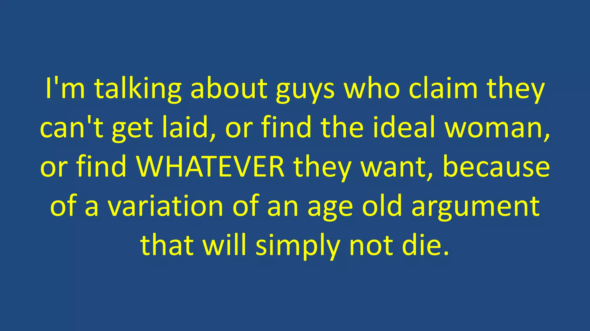 I'm talking about guys who claim they
can't get laid, or find the ideal woman,
or find WHATEVER they want, because
of a variation of an age old argument
that will simply not die.
 