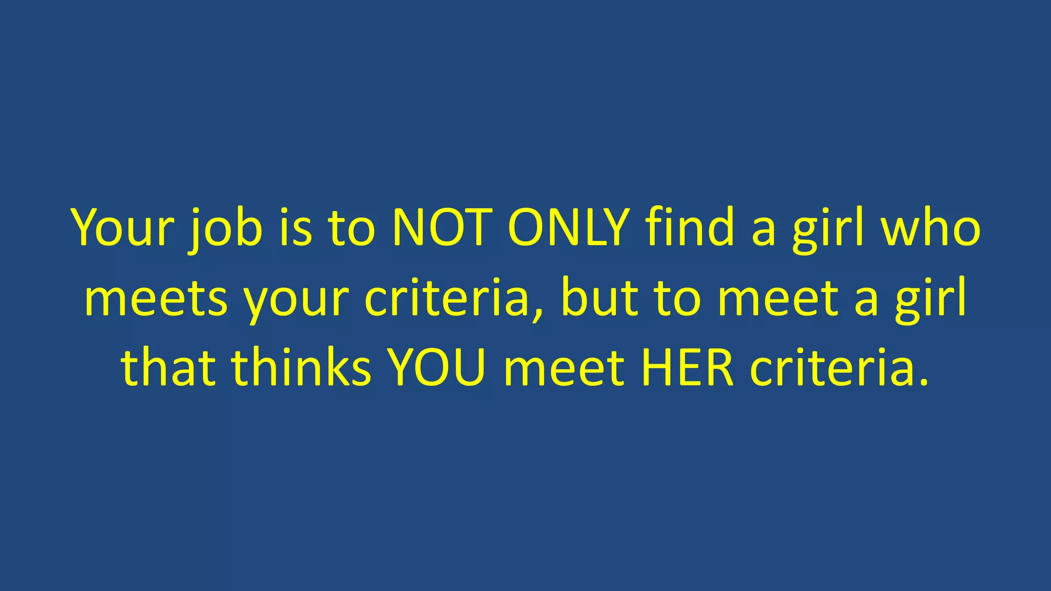Your job is to NOT ONLY find a girl who
meets your criteria, but to meet a girl
that thinks YOU meet HER criteria.
 