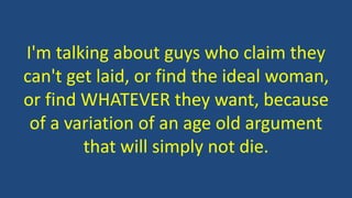 I'm talking about guys who claim they
can't get laid, or find the ideal woman,
or find WHATEVER they want, because
of a variation of an age old argument
that will simply not die.
 
