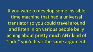 If you were to develop some invisible
time machine that had a universal
translator so you could travel around
and listen in on various people belly
aching about pretty much ANY kind of
"lack," you'd hear the same argument.
 