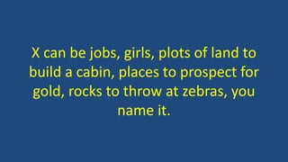 X can be jobs, girls, plots of land to
build a cabin, places to prospect for
gold, rocks to throw at zebras, you
name it.
 