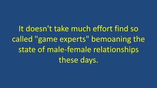 It doesn't take much effort find so
called "game experts" bemoaning the
state of male-female relationships
these days.
 