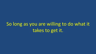 So long as you are willing to do what it
takes to get it.
 