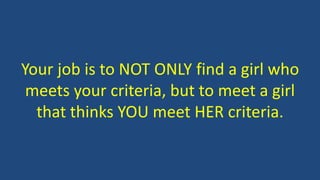 Your job is to NOT ONLY find a girl who
meets your criteria, but to meet a girl
that thinks YOU meet HER criteria.
 