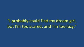 "I probably could find my dream girl,
but I'm too scared, and I'm too lazy."
 