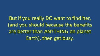 But if you really DO want to find her,
(and you should because the benefits
are better than ANYTHING on planet
Earth), then get busy.
 