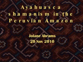 Ayahuasca shamanism in the Peruvian Amazon Jolane Abrams 20 Nov 2010 