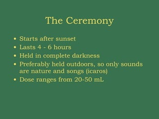 The Ceremony Starts after sunset Lasts 4 - 6 hours Held in complete darkness Preferably held outdoors, so only sounds are nature and songs (icaros) Dose ranges from 20-50 mL  