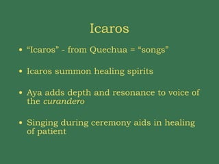 Icaros “ Icaros” - from Quechua = “songs” Icaros summon healing spirits Aya adds depth and resonance to voice of the  curandero Singing during ceremony aids in healing of patient 