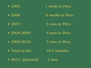 2005:  1 week in Peru 2006:  6 weeks in Peru 2007:    6 mos in Peru 2008-2009:     4 mos in Peru 2009-2010:    5 mos in Peru Total so far:   16.5 months 2011: (planned)  3 mos  