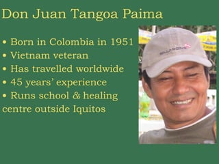 Don Juan Tangoa Paima Born in Colombia in 1951 Vietnam veteran Has travelled worldwide 45 years’ experience Runs school  &  healing  centre outside Iquitos 