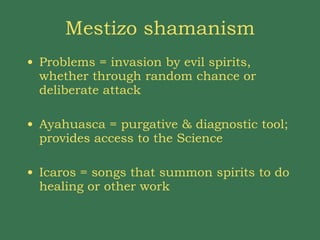 Mestizo shamanism Problems = invasion by evil spirits, whether through random chance or deliberate attack Ayahuasca = purgative & diagnostic tool; provides access to the Science Icaros = songs that summon spirits to do healing or other work 