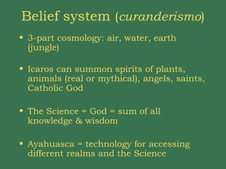 Belief system  ( curanderismo ) 3-part cosmology: air, water, earth (jungle)  Icaros can summon spirits of plants, animals (real or mythical), angels, saints, Catholic God  The Science = God = sum of all knowledge & wisdom Ayahuasca = technology for accessing different realms and the Science 