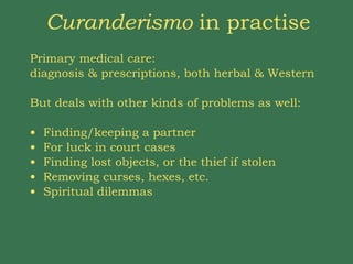 Curanderismo  in practise Primary medical care:  diagnosis & prescriptions, both herbal & Western But deals with other kinds of problems as well:  Finding/keeping a partner For luck in court cases Finding lost objects, or the thief if stolen Removing curses, hexes, etc.  Spiritual dilemmas 