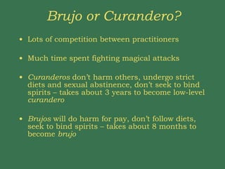 Brujo or Curandero? Lots of competition between practitioners Much time spent fighting magical attacks Curanderos  don’t harm others, undergo strict diets and sexual abstinence, don’t seek to bind spirits – takes about 3 years to become low-level  curandero Brujos  will do harm for pay, don’t follow diets, seek to bind spirits – takes about 8 months to become  brujo 
